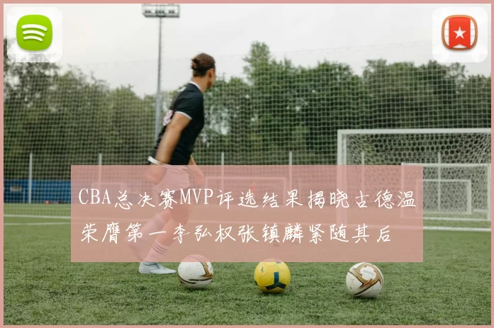 CBA总决赛MVP评选结果揭晓古德温荣膺第一李弘权张镇麟紧随其后