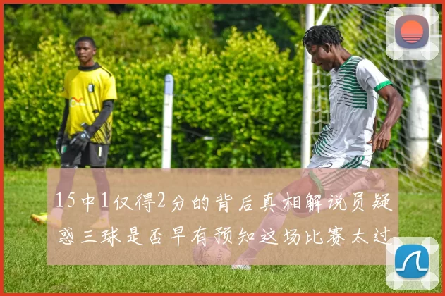 15中1仅得2分的背后真相解说员疑惑三球是否早有预知这场比赛太过抽象
