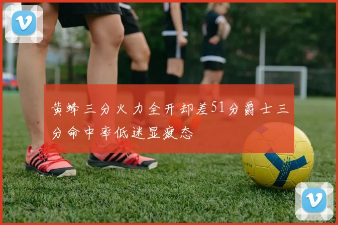 黄蜂三分火力全开却差51分爵士三分命中率低迷显疲态