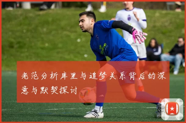 老范分析库里与追梦关系背后的深意与默契探讨