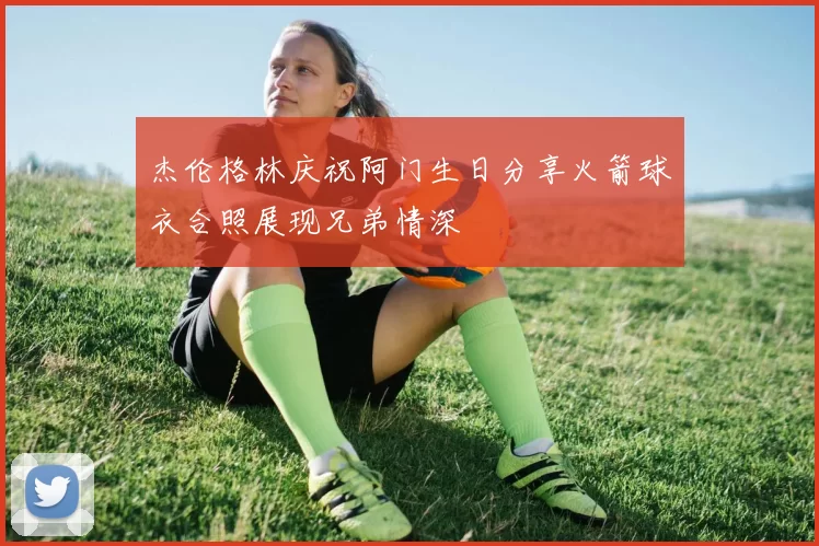 杰伦格林庆祝阿门生日分享火箭球衣合照展现兄弟情深