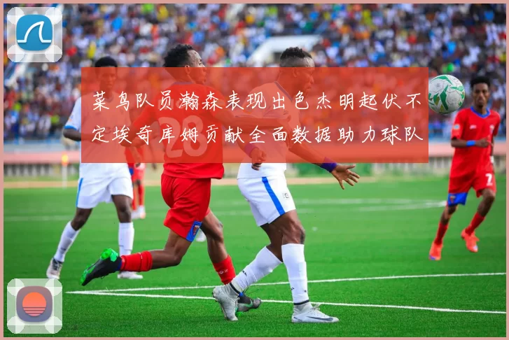 菜鸟队员瀚森表现出色杰明起伏不定埃奇库姆贡献全面数据助力球队