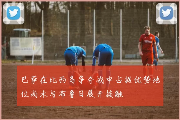 巴萨在比西乌争夺战中占据优势地位尚未与布鲁日展开接触